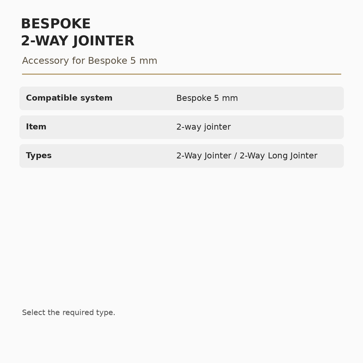 Bespoke 5 mm 2-Way Jointer specifications: Compatible system: Bespoke 5 mm; Item: 2-way jointer; Types: 2-Way Jointer / 2-Way Long Jointer.