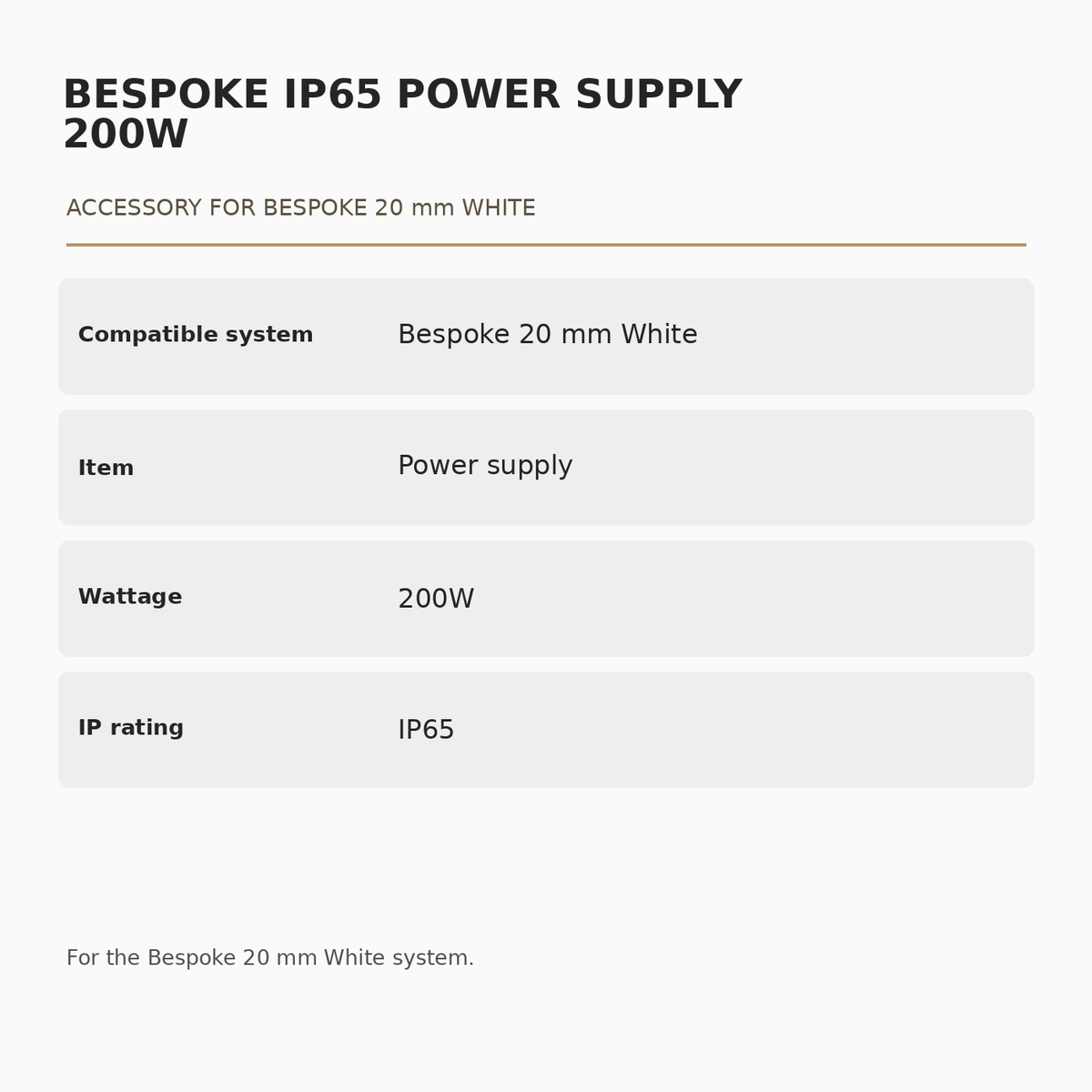 IP65 200W Power Supply for Bespoke 20 mm White specifications: Compatible system: Bespoke 20 mm White; Item: Power supply; Wattage: 200W; IP rating: IP65.