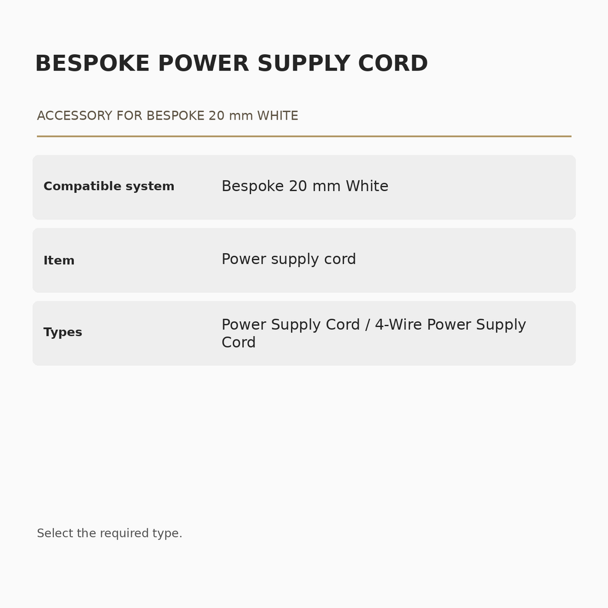 Bespoke 20 mm White Power Supply Cord specifications: Compatible system: Bespoke 20 mm White; Item: Power supply cord; Types: Power Supply Cord / 4-Wire Power Supply Cord.
