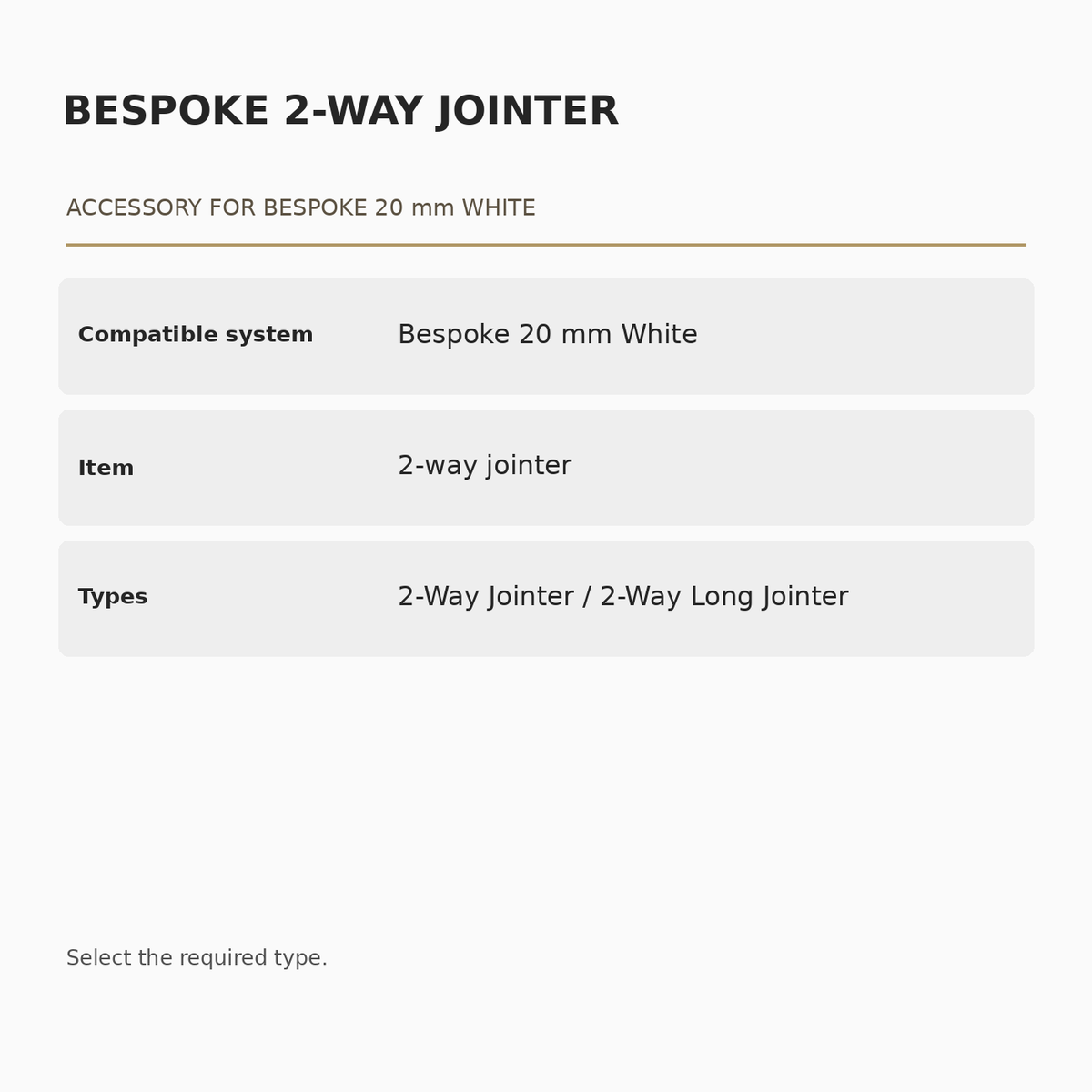 Bespoke 20 mm White 2-Way Jointer specifications: Compatible system: Bespoke 20 mm White; Item: 2-way jointer; Types: 2-Way Jointer / 2-Way Long Jointer.