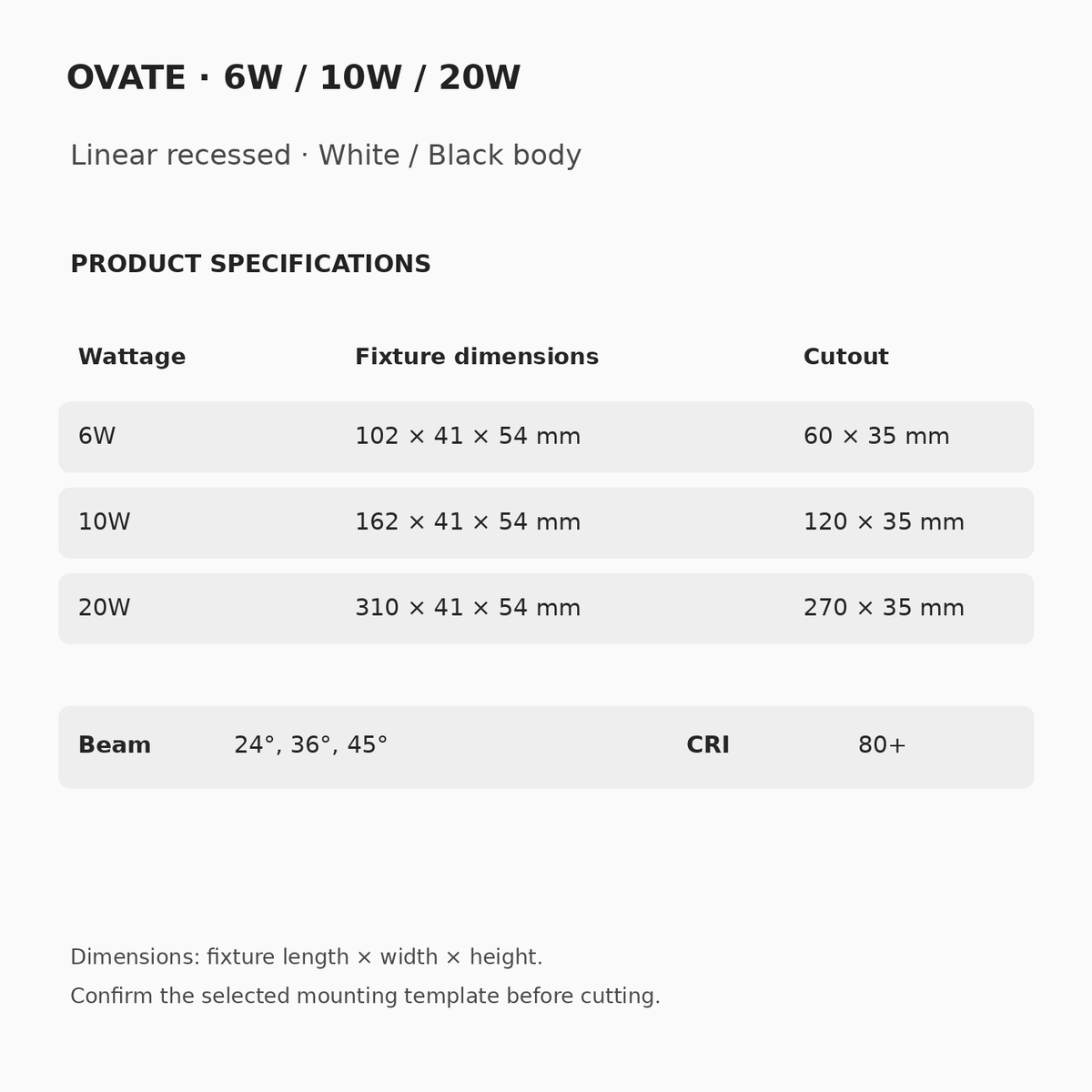 OVATE 6W102×41×54mm/cutout60×35mm;10W162×41×54mm/cutout120×35mm;20W310×41×54mm/cutout270×35mm.24°,36°,45° beam choices,CRI80+.