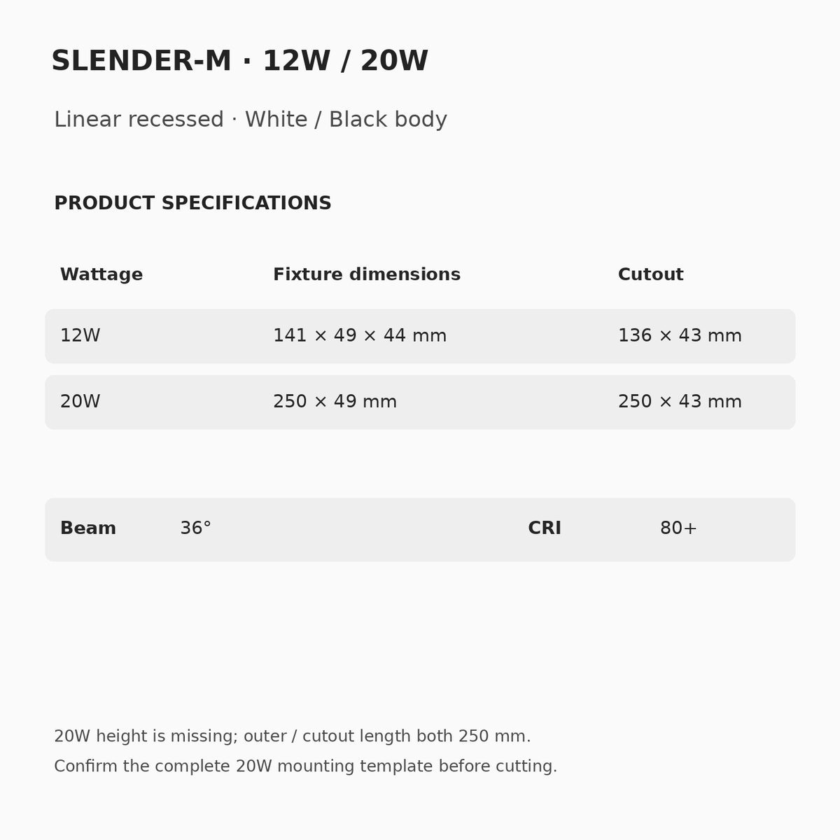 SLENDER-M 12W: 141 × 49 × 44 mm, 136 × 43 mm cutout. 20W: source 250 × 49 mm, 250 × 43 mm cutout, height unspecified. 36° beam, CRI 80+. Confirm 20W mounting template.
